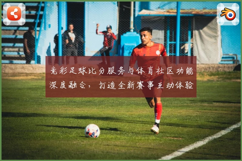 竞彩足球比分服务与体育社区功能深度融合,打造全新赛事互动体验
