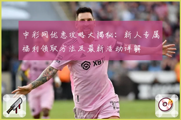 中彩网优惠攻略大揭秘:新人专属福利领取方法及最新活动详解
