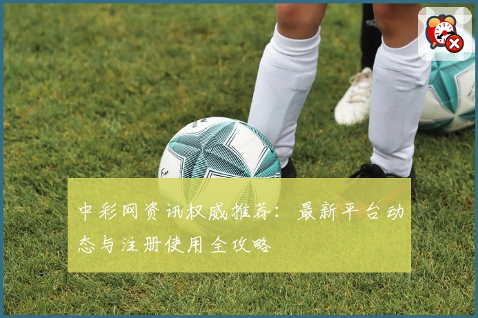 中彩网资讯权威推荐：最新平台动态与注册使用全攻略