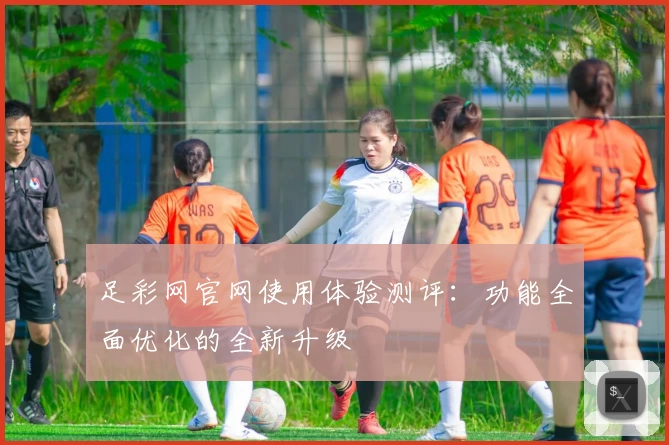 足彩网官网使用体验测评：功能全面优化的全新升级