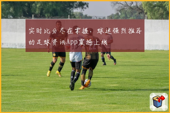 实时比分尽在掌握，球迷强烈推荐的足球资讯App震撼上线
