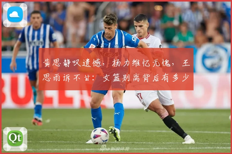 黄思静叹遗憾，杨力维忆无愧，王思雨诉不甘：女篮别离背后有多少无奈？