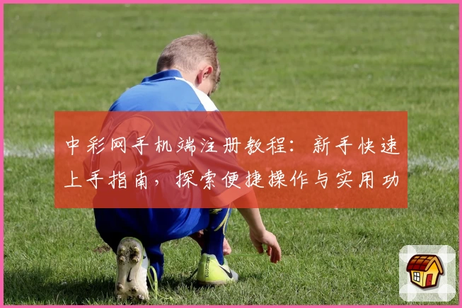 中彩网手机端注册教程：新手快速上手指南，探索便捷操作与实用功能亮点