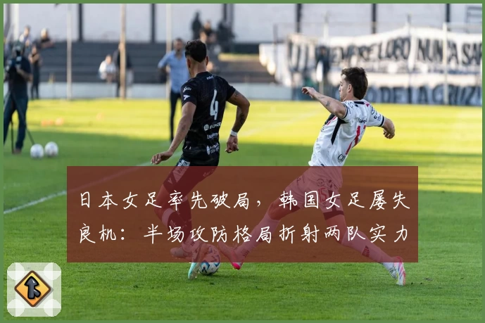 日本女足率先破局，韩国女足屡失良机：半场攻防格局折射两队实力差距
