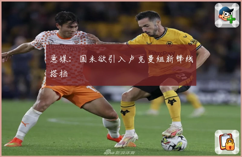 意媒:国米欲引入卢克曼组新锋线搭档