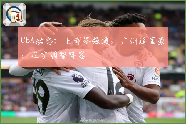 CBA动态:上海签强援,广州追国豪,辽宁调整阵容