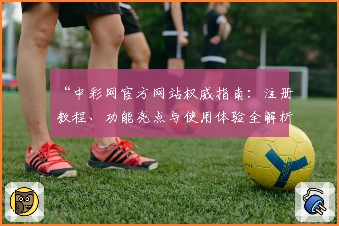 “中彩网官方网站权威指南：注册教程、功能亮点与使用体验全解析”