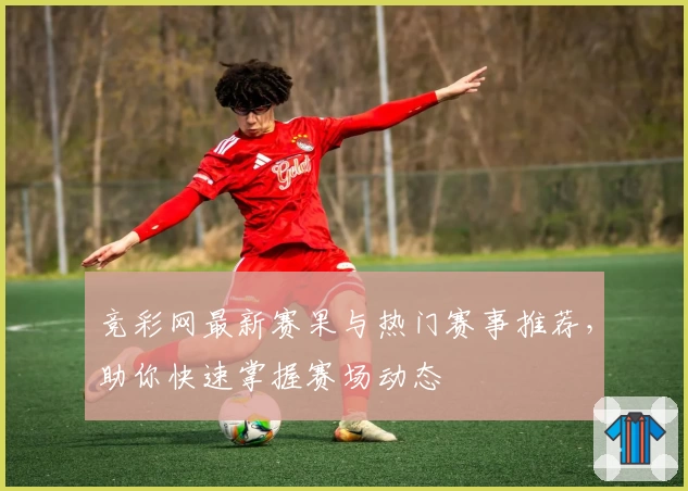 竞彩网最新赛果与热门赛事推荐，助你快速掌握赛场动态