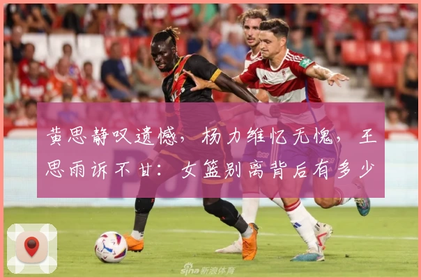 黄思静叹遗憾,杨力维忆无愧,王思雨诉不甘:女篮别离背后有多少无奈?