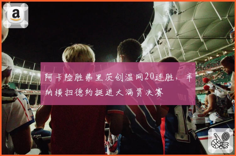 阿卡险胜弗里茨创温网20连胜，辛纳横扫德约挺进大满贯决赛