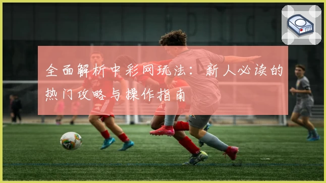 全面解析中彩网玩法：新人必读的热门攻略与操作指南