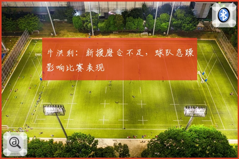 牛洪利:新援磨合不足,球队急躁影响比赛表现